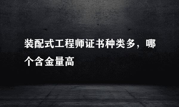 装配式工程师证书种类多，哪个含金量高
