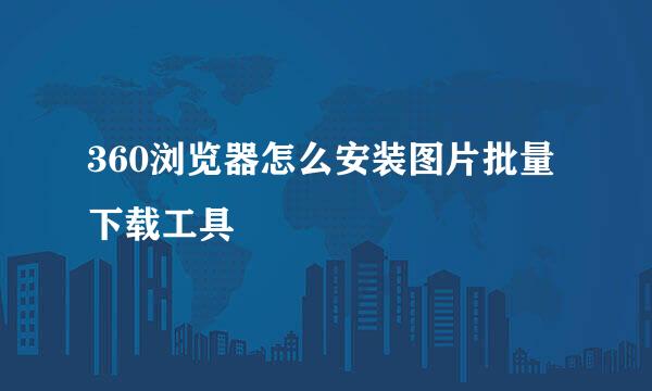 360浏览器怎么安装图片批量下载工具