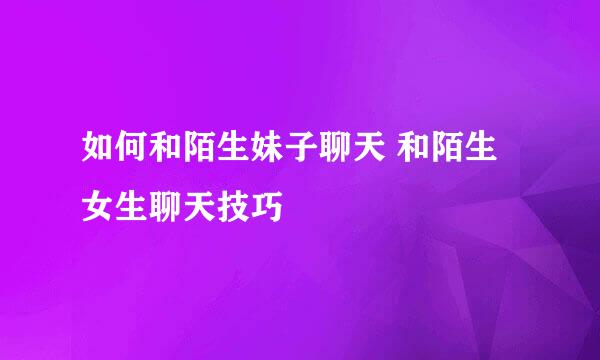 如何和陌生妹子聊天 和陌生女生聊天技巧