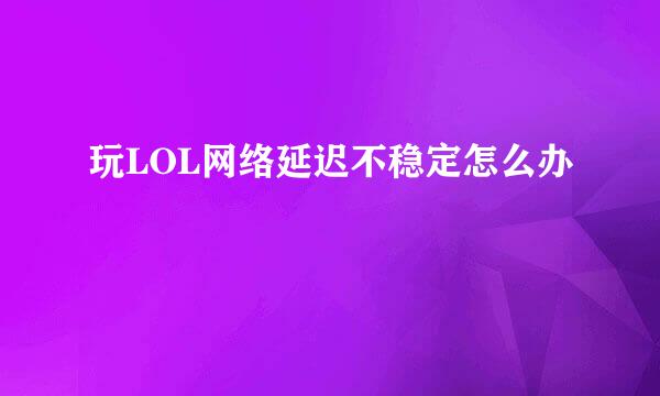 玩LOL网络延迟不稳定怎么办