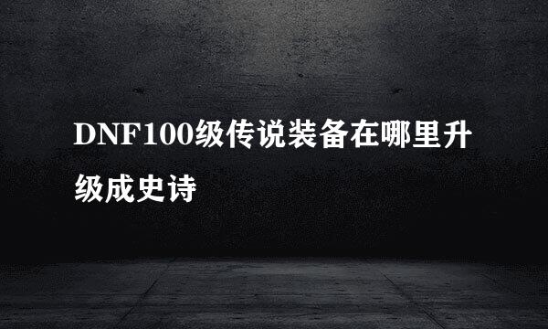 DNF100级传说装备在哪里升级成史诗
