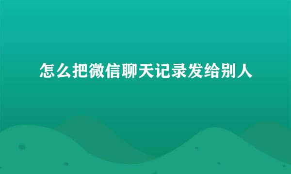 怎么把微信聊天记录发给别人