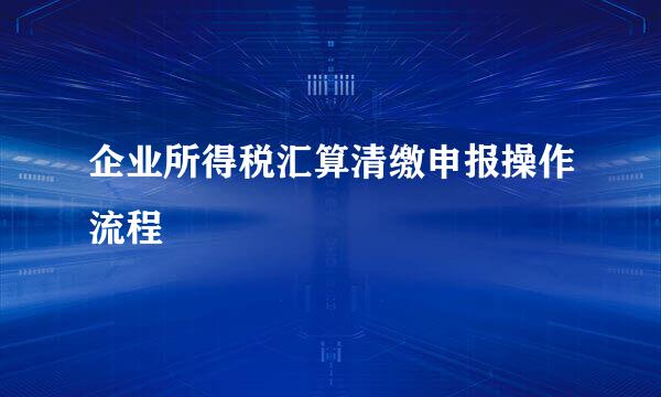 企业所得税汇算清缴申报操作流程
