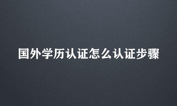 国外学历认证怎么认证步骤