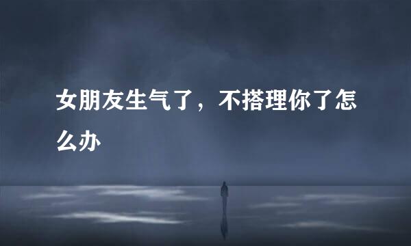 女朋友生气了，不搭理你了怎么办