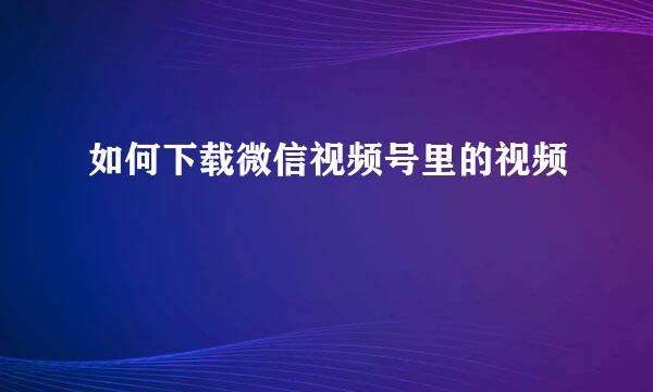 如何下载微信视频号里的视频