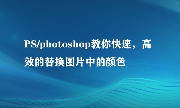 PS/photoshop教你快速，高效的替换图片中的颜色