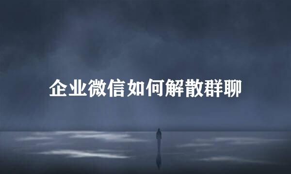 企业微信如何解散群聊