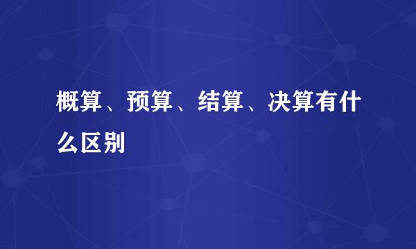 概算、预算、结算、决算有什么区别