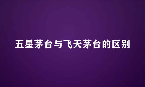 五星茅台与飞天茅台的区别