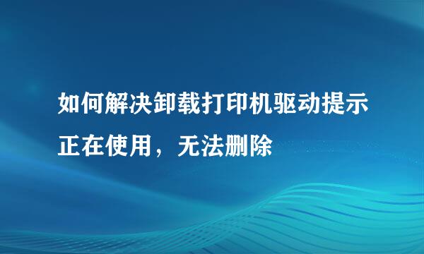 如何解决卸载打印机驱动提示正在使用，无法删除