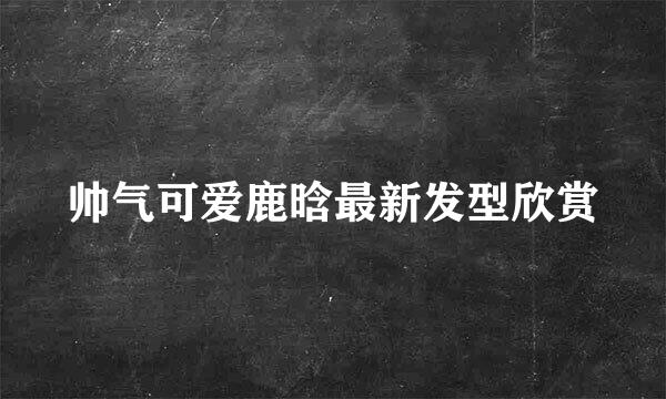 帅气可爱鹿晗最新发型欣赏