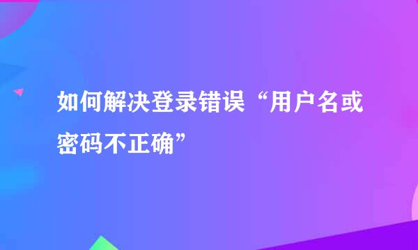 如何解决登录错误“用户名或密码不正确”