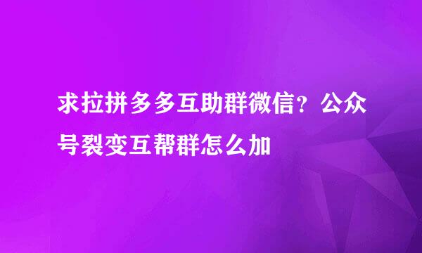 求拉拼多多互助群微信？公众号裂变互帮群怎么加