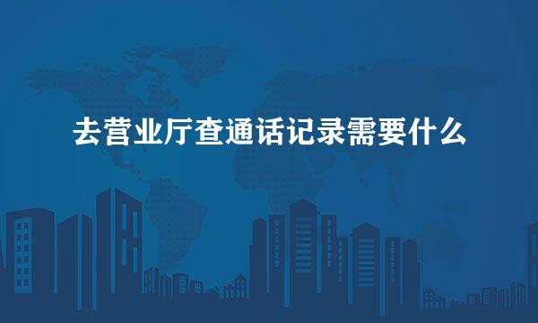 去营业厅查通话记录需要什么