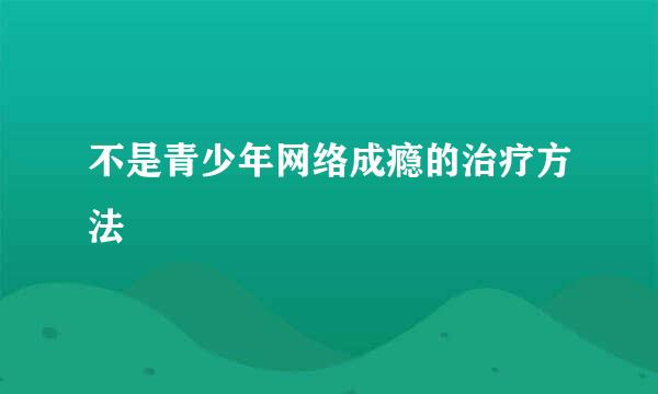 不是青少年网络成瘾的治疗方法