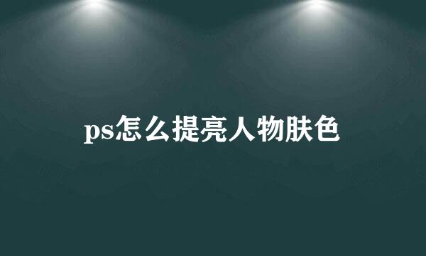 ps怎么提亮人物肤色