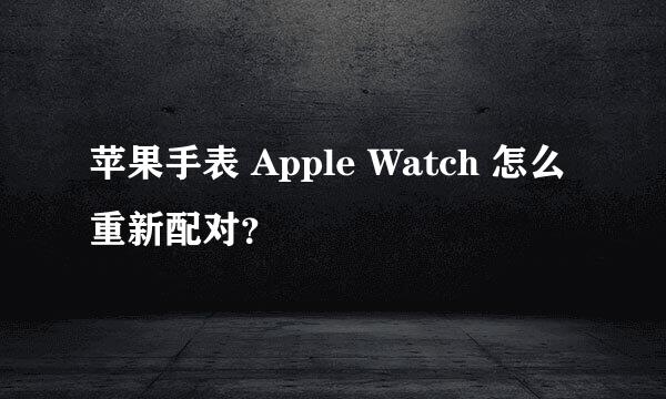 苹果手表 Apple Watch 怎么重新配对？