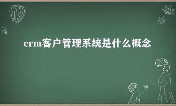 crm客户管理系统是什么概念