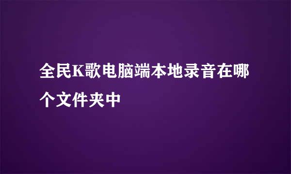 全民K歌电脑端本地录音在哪个文件夹中