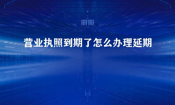 营业执照到期了怎么办理延期