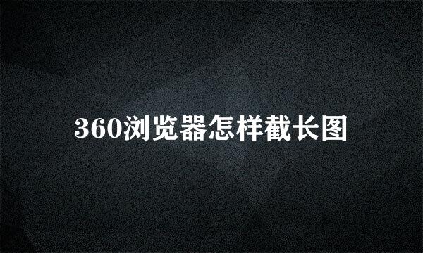 360浏览器怎样截长图