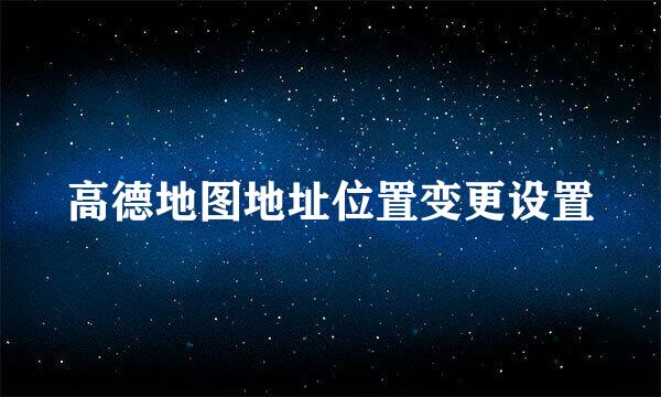 高德地图地址位置变更设置
