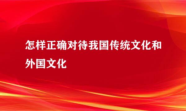 怎样正确对待我国传统文化和外国文化