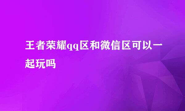 王者荣耀qq区和微信区可以一起玩吗