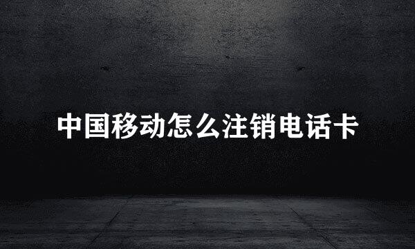 中国移动怎么注销电话卡