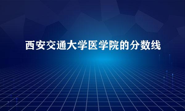 西安交通大学医学院的分数线