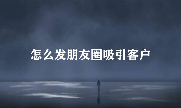 怎么发朋友圈吸引客户