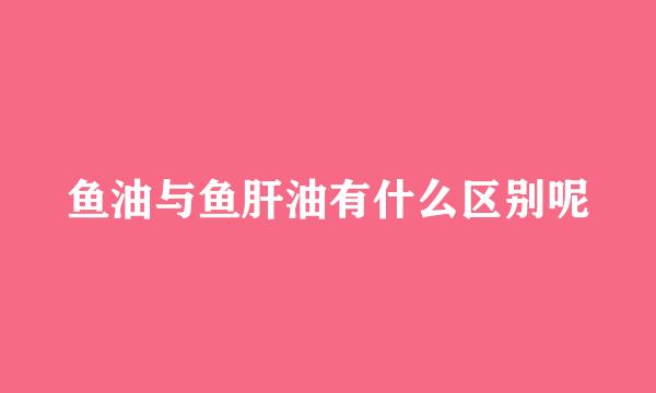 鱼油与鱼肝油有什么区别呢