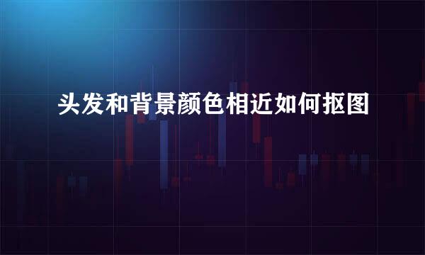 头发和背景颜色相近如何抠图