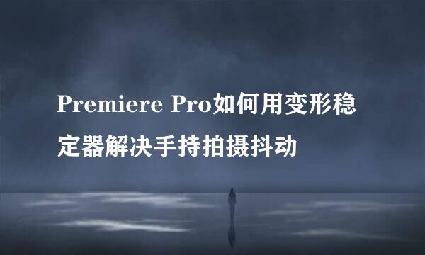 Premiere Pro如何用变形稳定器解决手持拍摄抖动