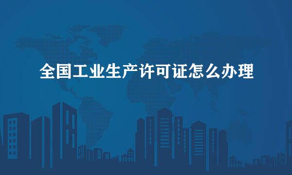 全国工业生产许可证怎么办理
