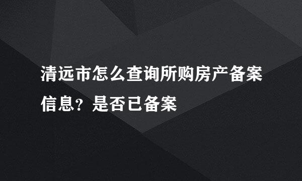 清远市怎么查询所购房产备案信息？是否已备案