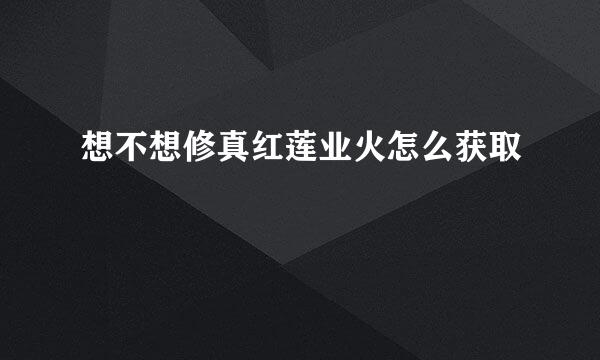 想不想修真红莲业火怎么获取