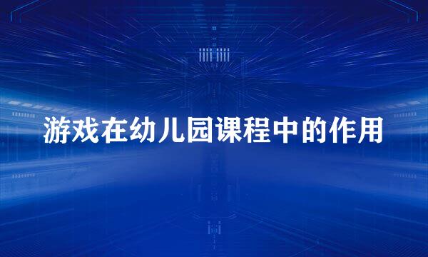 游戏在幼儿园课程中的作用