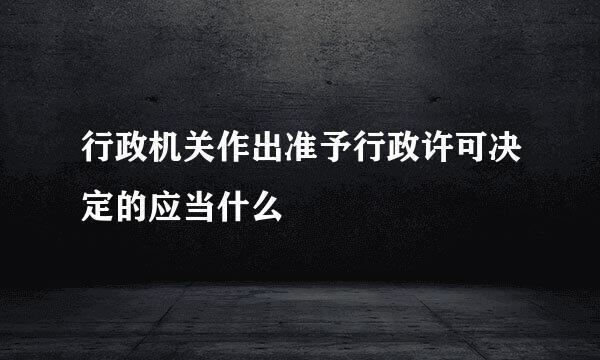 行政机关作出准予行政许可决定的应当什么