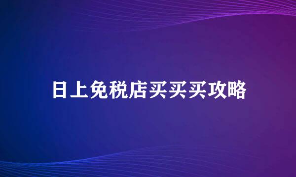 日上免税店买买买攻略