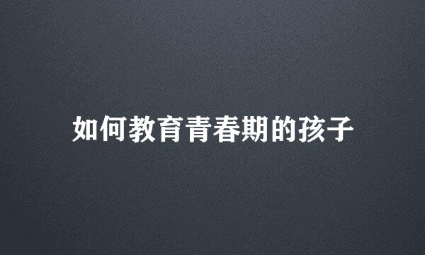 如何教育青春期的孩子