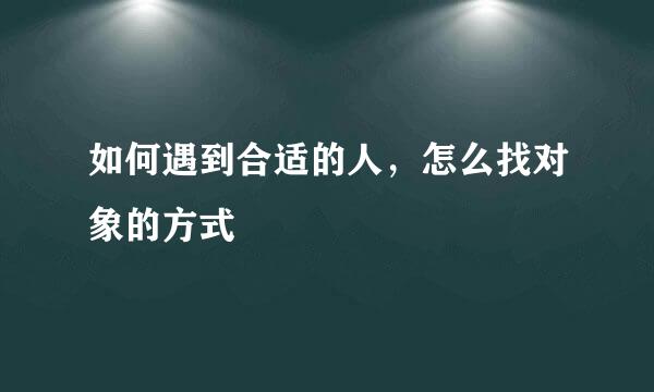 如何遇到合适的人，怎么找对象的方式