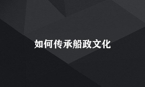 如何传承船政文化