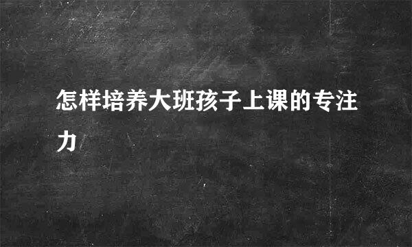 怎样培养大班孩子上课的专注力