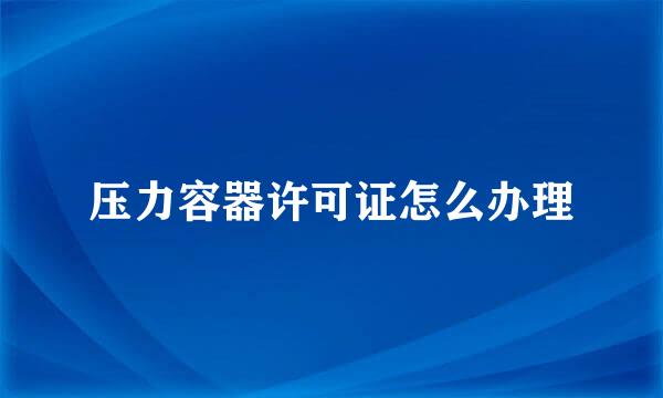 压力容器许可证怎么办理