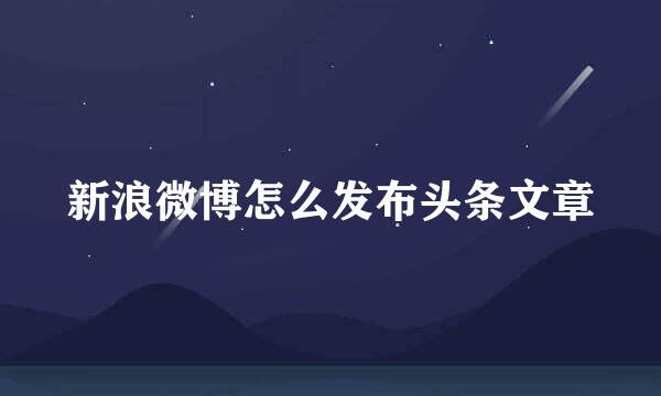 新浪微博怎么发布头条文章