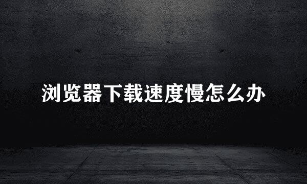 浏览器下载速度慢怎么办