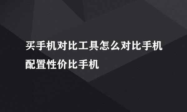买手机对比工具怎么对比手机配置性价比手机