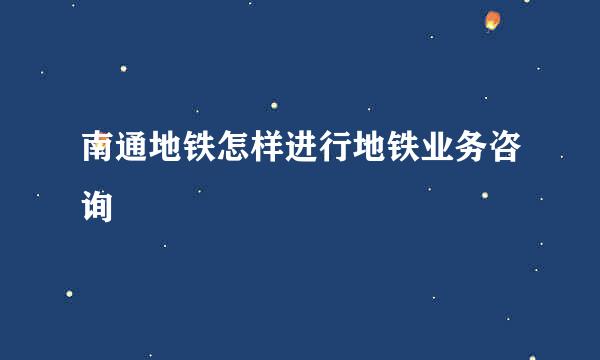 南通地铁怎样进行地铁业务咨询